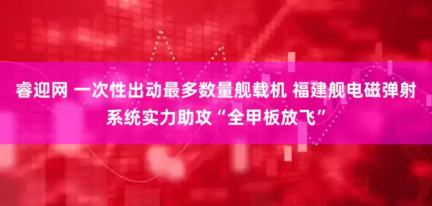 睿迎网 一次性出动最多数量舰载机 福建舰电磁弹射系统实力助攻“全甲板放飞”