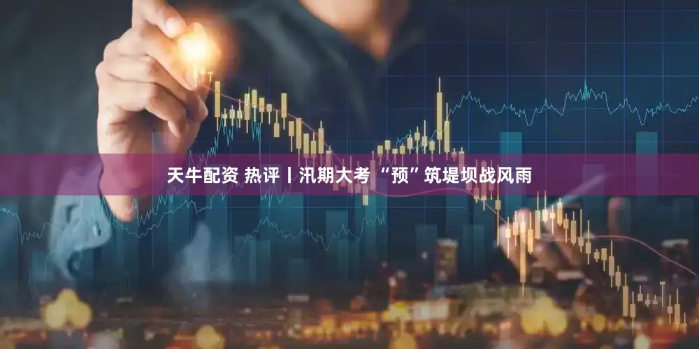 天牛配资 热评丨汛期大考 “预”筑堤坝战风雨
