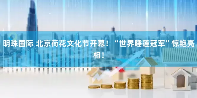 明珠国际 北京荷花文化节开幕！“世界睡莲冠军”惊艳亮相！