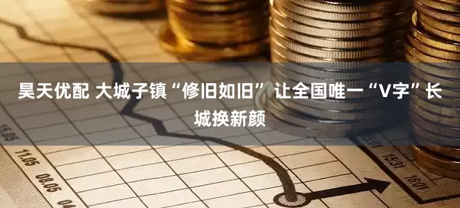 昊天优配 大城子镇“修旧如旧” 让全国唯一“V字”长城换新颜