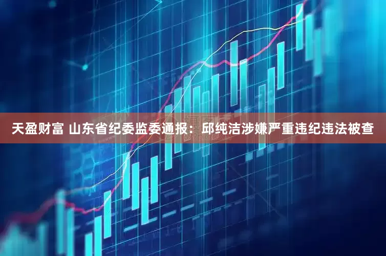 天盈财富 山东省纪委监委通报：邱纯洁涉嫌严重违纪违法被查