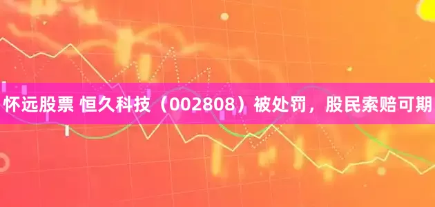 怀远股票 恒久科技（002808）被处罚，股民索赔可期