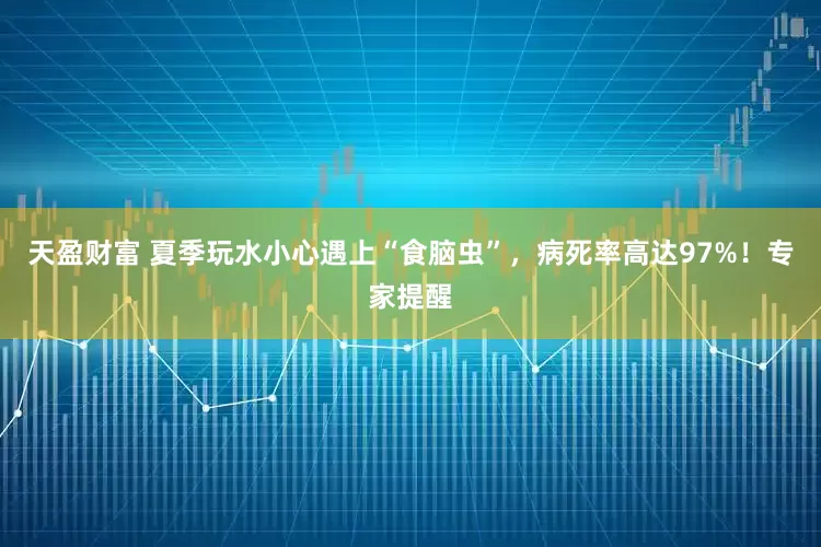 天盈财富 夏季玩水小心遇上“食脑虫”，病死率高达97%！专家提醒