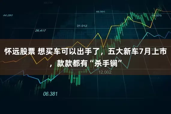怀远股票 想买车可以出手了，五大新车7月上市，款款都有“杀手锏”