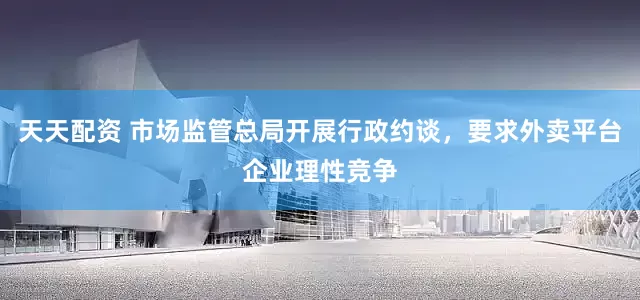 天天配资 市场监管总局开展行政约谈，要求外卖平台企业理性竞争