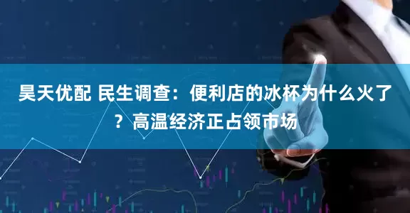 昊天优配 民生调查：便利店的冰杯为什么火了？高温经济正占领市场