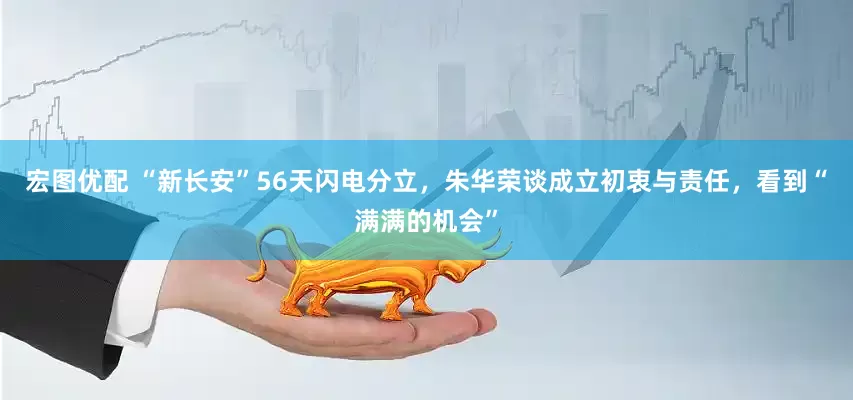 宏图优配 “新长安”56天闪电分立，朱华荣谈成立初衷与责任，看到“满满的机会”