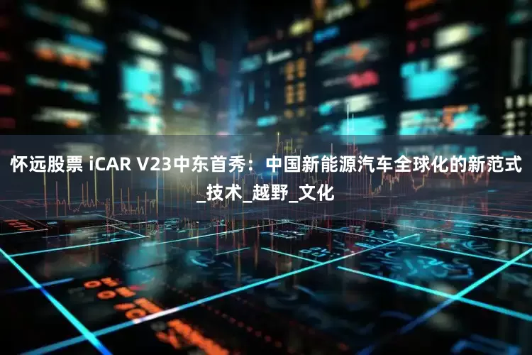 怀远股票 iCAR V23中东首秀：中国新能源汽车全球化的新范式_技术_越野_文化