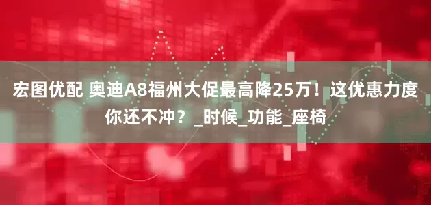 宏图优配 奥迪A8福州大促最高降25万！这优惠力度你还不冲？_时候_功能_座椅