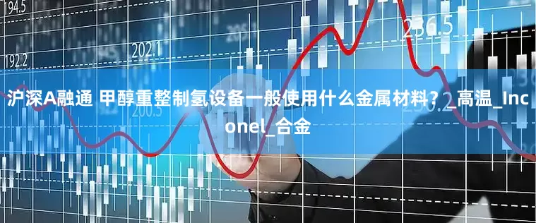 沪深A融通 甲醇重整制氢设备一般使用什么金属材料？_高温_Inconel_合金