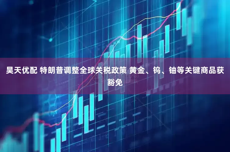 昊天优配 特朗普调整全球关税政策 黄金、钨、铀等关键商品获豁免
