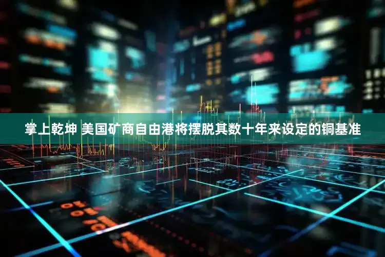 掌上乾坤 美国矿商自由港将摆脱其数十年来设定的铜基准