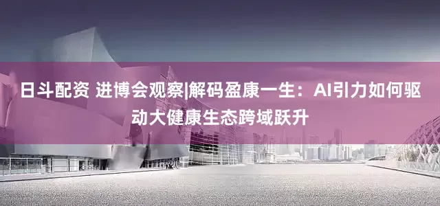 日斗配资 进博会观察|解码盈康一生：AI引力如何驱动大健康生态跨域跃升